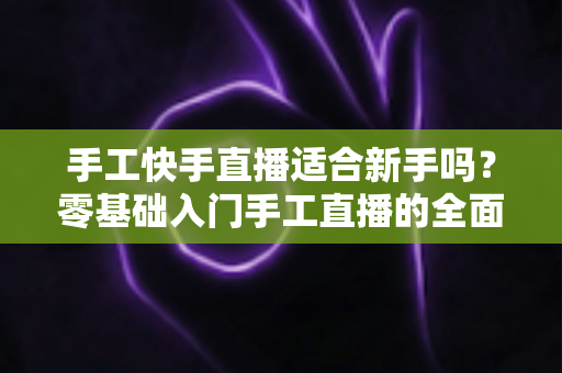 手工快手直播适合新手吗?零基础入门手工直播的全面解析与实用指南 手工快手直播适合新手吗?零基础入门手工直播的全面解析与实用指南