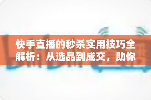 快手直播的秒杀实用技巧全解析:从选品到成交,助你打造高转化爆款直播间 快手直播的秒杀实用技巧全解析:从选品到成交,助你打造高转化爆款直播间