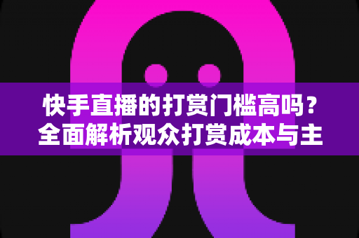 快手直播的打赏门槛高吗?全面解析观众打赏成本与主播提现规则 快手直播的打赏门槛高吗?全面解析观众打赏成本与主播提现规则