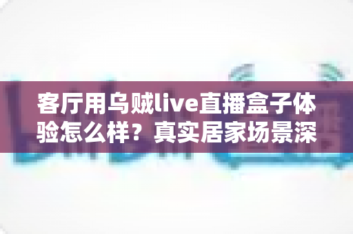 客厅用乌贼live直播盒子体验怎么样？真实居家场景深度评测与选购参考