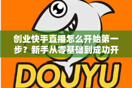 创业快手直播怎么开始第一步?新手从零基础到成功开播的完整实操指南 创业快手直播怎么开始第一步?新手从零基础到成功开播的完整实操指南