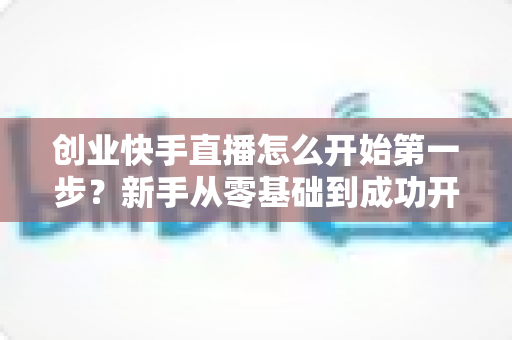 创业快手直播怎么开始第一步?新手从零基础到成功开播的完整实操指南 创业快手直播怎么开始第一步?新手从零基础到成功开播的完整实操指南