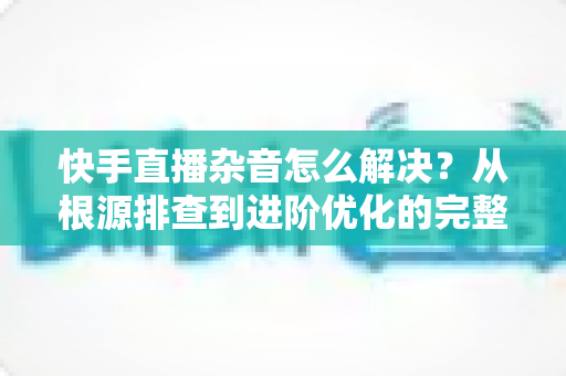快手直播杂音怎么解决?从根源排查到进阶优化的完整降噪实战指南 快手直播杂音怎么解决?从根源排查到进阶优化的完整降噪实战指南