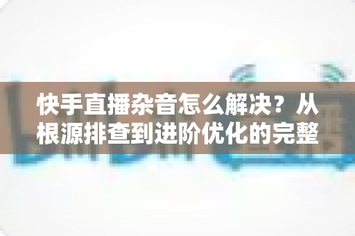 快手直播杂音怎么解决?从根源排查到进阶优化的完整降噪实战指南 快手直播杂音怎么解决?从根源排查到进阶优化的完整降噪实战指南