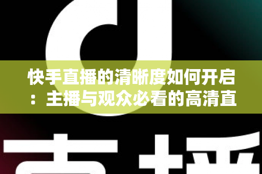 快手直播的清晰度如何开启：主播与观众必看的高清直播设置全攻略