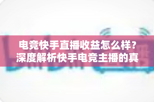 电竞快手直播收益怎么样？深度解析快手电竞主播的真实收入与变现途径