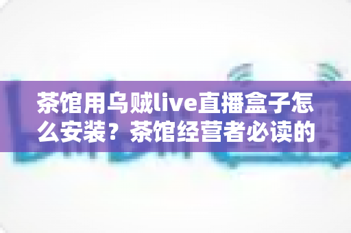 茶馆用乌贼live直播盒子怎么安装?茶馆经营者必读的从零到开播完整实操指南 茶馆用乌贼live直播盒子怎么安装?茶馆经营者必读的从零到开播完整实操指南