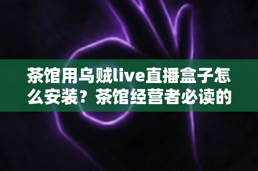 茶馆用乌贼live直播盒子怎么安装?茶馆经营者必读的从零到开播完整实操指南 茶馆用乌贼live直播盒子怎么安装?茶馆经营者必读的从零到开播完整实操指南