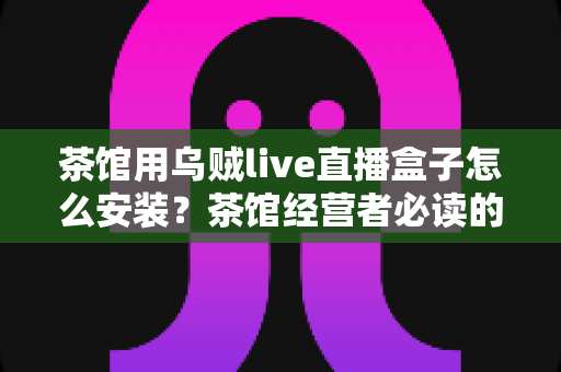 茶馆用乌贼live直播盒子怎么安装？茶馆经营者必读的从零到开播完整实操指南