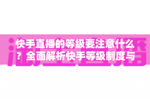 快手直播的等级要注意什么?全面解析快手等级制度与实用避坑指南 快手直播的等级要注意什么?全面解析快手等级制度与实用避坑指南