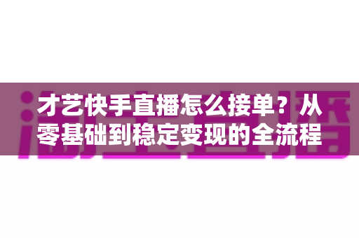 才艺快手直播怎么接单？从零基础到稳定变现的全流程实战指南