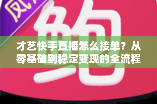 才艺快手直播怎么接单？从零基础到稳定变现的全流程实战指南