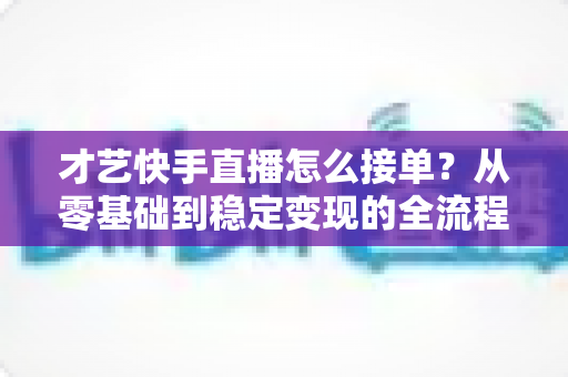 才艺快手直播怎么接单？从零基础到稳定变现的全流程实战指南