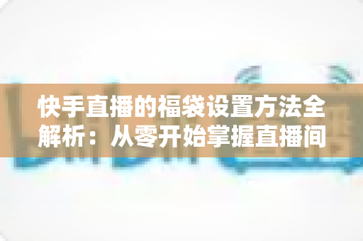 快手直播的福袋设置方法全解析：从零开始掌握直播间互动引流的必备技巧