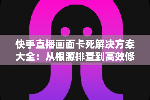 快手直播画面卡死解决方案大全：从根源排查到高效修复的完整指南