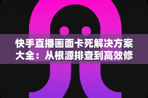 快手直播画面卡死解决方案大全：从根源排查到高效修复的完整指南