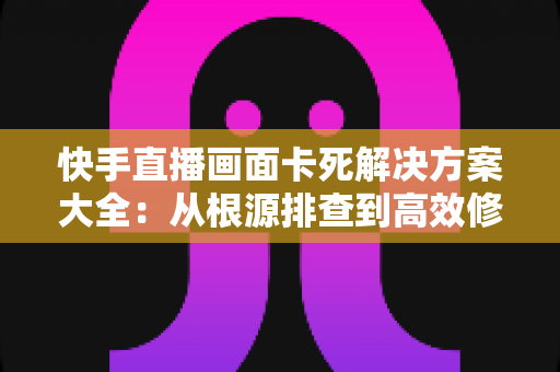 快手直播画面卡死解决方案大全：从根源排查到高效修复的完整指南