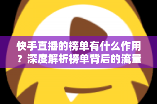 快手直播的榜单有什么作用?深度解析榜单背后的流量密码与运营价值 快手直播的榜单有什么作用?深度解析榜单背后的流量密码与运营价值