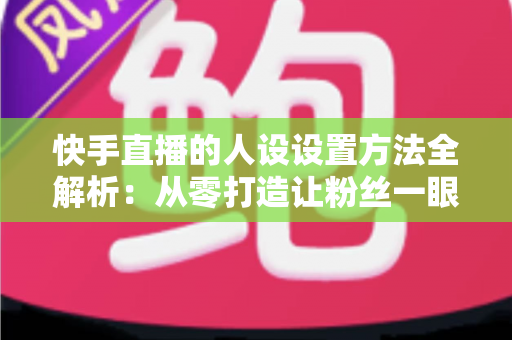 快手直播的人设设置方法全解析:从零打造让粉丝一眼记住的直播间人设 快手直播的人设设置方法全解析:从零打造让粉丝一眼记住的直播间人设