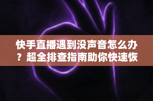 快手直播遇到没声音怎么办？超全排查指南助你快速恢复直播间声音