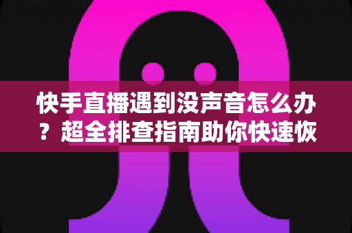 快手直播遇到没声音怎么办？超全排查指南助你快速恢复直播间声音