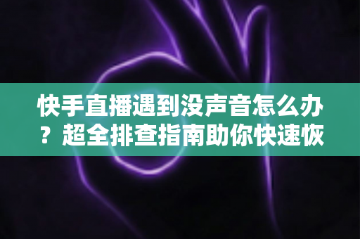 快手直播遇到没声音怎么办？超全排查指南助你快速恢复直播间声音