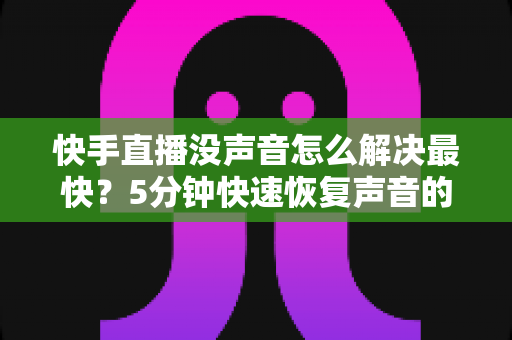 快手直播没声音怎么解决最快?5分钟快速恢复声音的完整排查指南 快手直播没声音怎么解决最快?5分钟快速恢复声音的完整排查指南