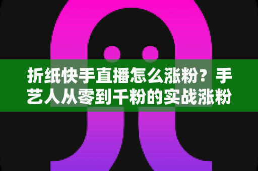 折纸快手直播怎么涨粉?手艺人从零到千粉的实战涨粉全攻略 折纸快手直播怎么涨粉?手艺人从零到千粉的实战涨粉全攻略
