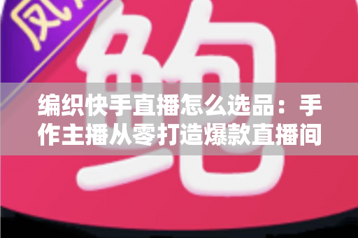 编织快手直播怎么选品:手作主播从零打造爆款直播间的选品实战全攻略 编织快手直播怎么选品:手作主播从零打造爆款直播间的选品实战全攻略