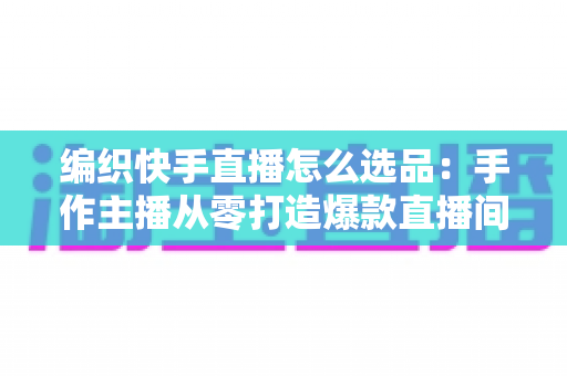 编织快手直播怎么选品:手作主播从零打造爆款直播间的选品实战全攻略 编织快手直播怎么选品:手作主播从零打造爆款直播间的选品实战全攻略