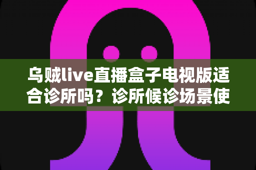 乌贼live直播盒子电视版适合诊所吗？诊所候诊场景使用直播盒子的利弊全解析