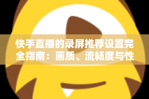 快手直播的录屏推荐设置完全指南：画质、流畅度与性能兼得的最优方案