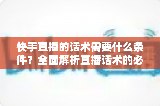 快手直播的话术需要什么条件?全面解析直播话术的必备要素与实战技巧(2024最新指南) 快手直播的话术需要什么条件?全面解析直播话术的必备要素与实战技巧(2024最新指南)