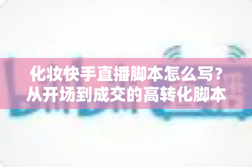 化妆快手直播脚本怎么写?从开场到成交的高转化脚本完整指南 化妆快手直播脚本怎么写?从开场到成交的高转化脚本完整指南