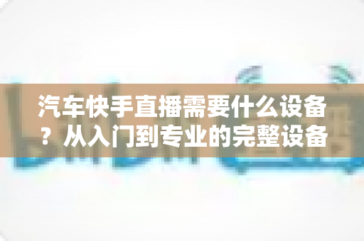 汽车快手直播需要什么设备?从入门到专业的完整设备清单与选购指南 汽车快手直播需要什么设备?从入门到专业的完整设备清单与选购指南