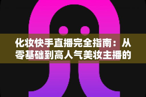 化妆快手直播完全指南:从零基础到高人气美妆主播的实战教程 化妆快手直播完全指南:从零基础到高人气美妆主播的实战教程