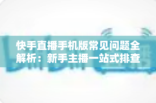 快手直播手机版常见问题全解析：新手主播一站式排查手册，轻松搞定下载、开播、收益与封号难题