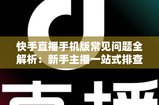 快手直播手机版常见问题全解析：新手主播一站式排查手册，轻松搞定下载、开播、收益与封号难题