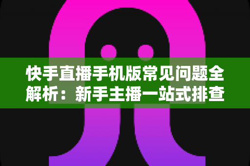 快手直播手机版常见问题全解析：新手主播一站式排查手册，轻松搞定下载、开播、收益与封号难题