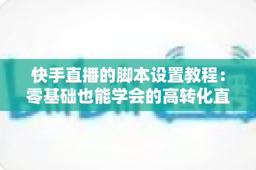 快手直播的脚本设置教程:零基础也能学会的高转化直播脚本搭建全攻略 快手直播的脚本设置教程:零基础也能学会的高转化直播脚本搭建全攻略