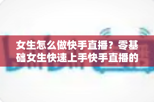 女生怎么做快手直播？零基础女生快速上手快手直播的全方位实战指南