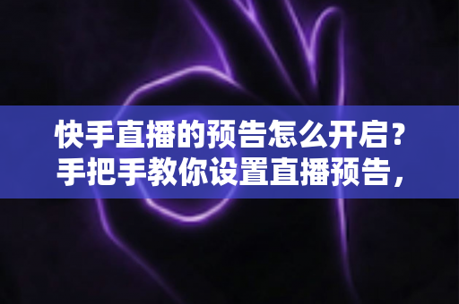 快手直播的预告怎么开启？手把手教你设置直播预告，轻松提升直播间人气与流量