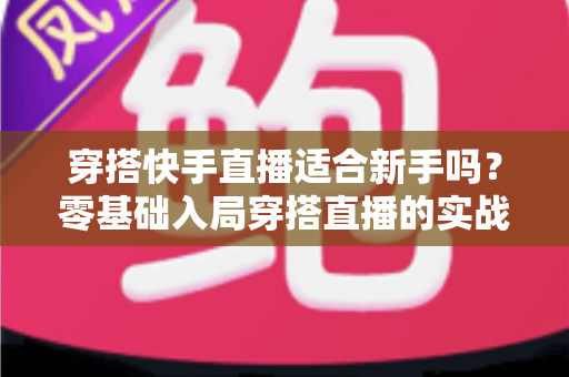 穿搭快手直播适合新手吗？零基础入局穿搭直播的实战解析与避坑指南