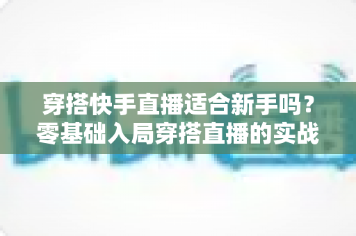 穿搭快手直播适合新手吗？零基础入局穿搭直播的实战解析与避坑指南