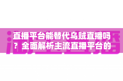 直播平台能替代乌贼直播吗？全面解析主流直播平台的功能差异与最佳替代选择方案