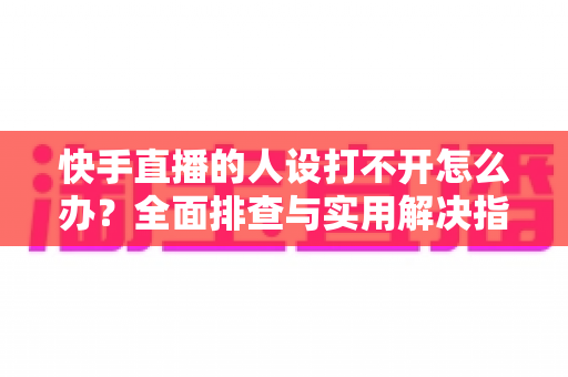 快手直播的人设打不开怎么办？全面排查与实用解决指南