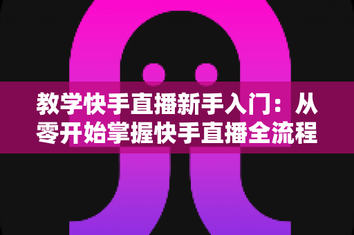 教学快手直播新手入门:从零开始掌握快手直播全流程的实战指南 教学快手直播新手入门:从零开始掌握快手直播全流程的实战指南