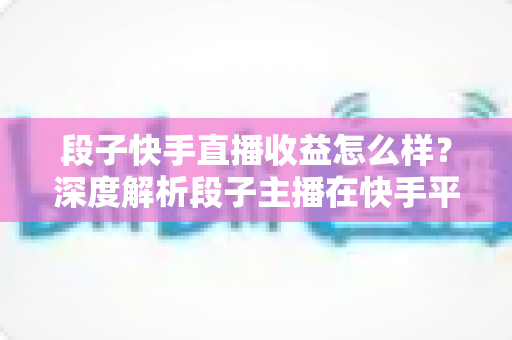 段子快手直播收益怎么样?深度解析段子主播在快手平台的真实收入水平与变现技巧 段子快手直播收益怎么样?深度解析段子主播在快手平台的真实收入水平与变现技巧