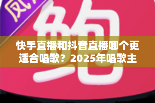 快手直播和抖音直播哪个更适合唱歌？2025年唱歌主播选平台深度对比全攻略