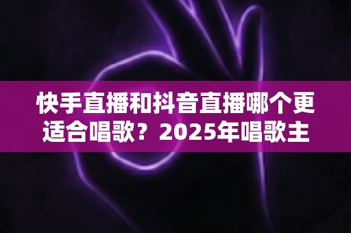 快手直播和抖音直播哪个更适合唱歌？2025年唱歌主播选平台深度对比全攻略